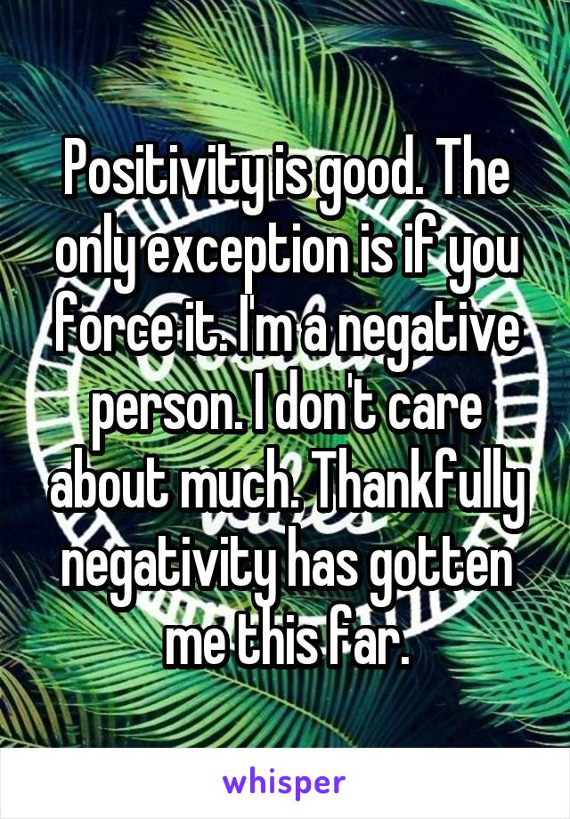 Positivity is good. The only exception is if you force it. I'm a negative person. I don't care about much. Thankfully negativity has gotten me this far.