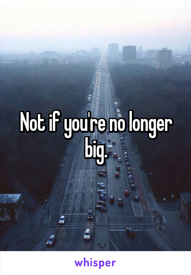 Not if you're no longer big.