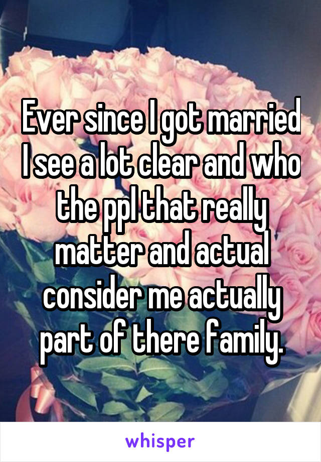 Ever since I got married I see a lot clear and who the ppl that really matter and actual consider me actually part of there family.