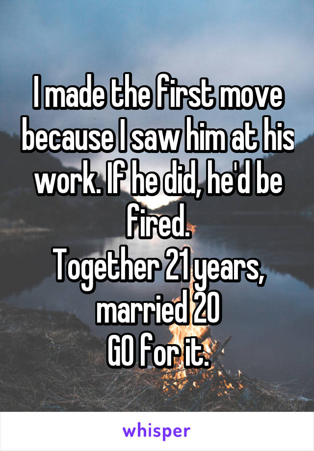 I made the first move because I saw him at his work. If he did, he'd be fired.
Together 21 years, married 20
GO for it.