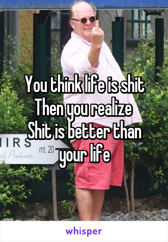 You think life is shit
Then you realize 
Shit is better than your life