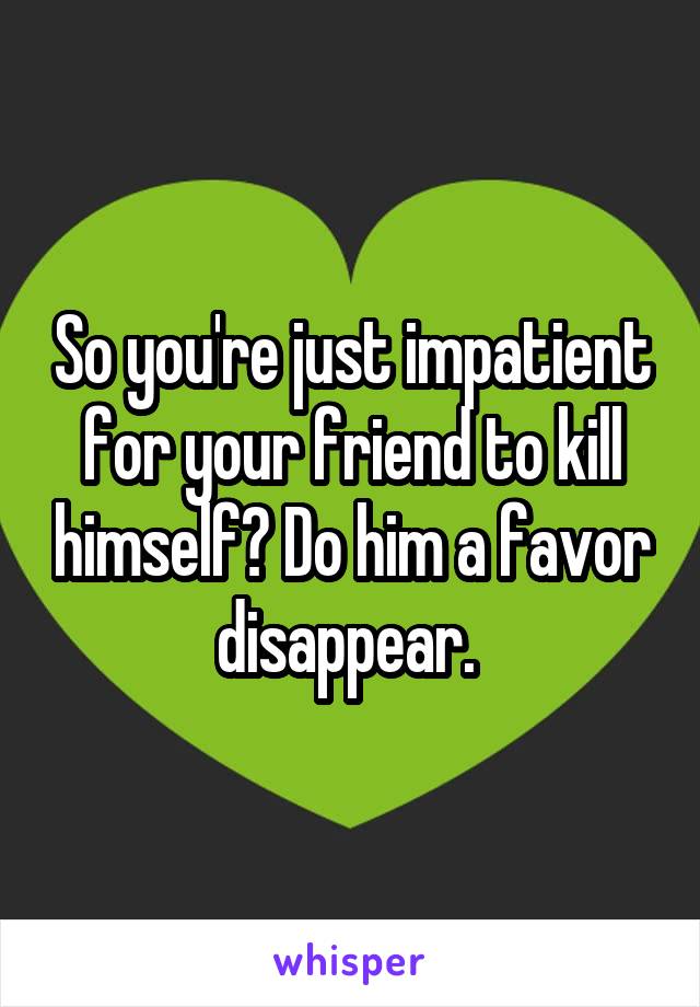 So you're just impatient for your friend to kill himself? Do him a favor disappear. 