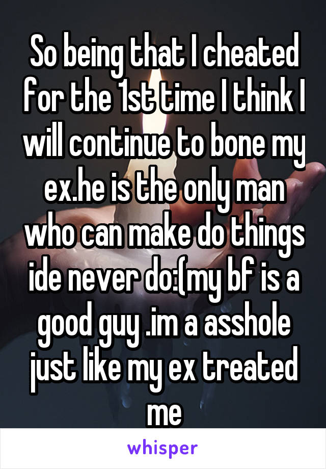 So being that I cheated for the 1st time I think I will continue to bone my ex.he is the only man who can make do things ide never do:(my bf is a good guy .im a asshole just like my ex treated me