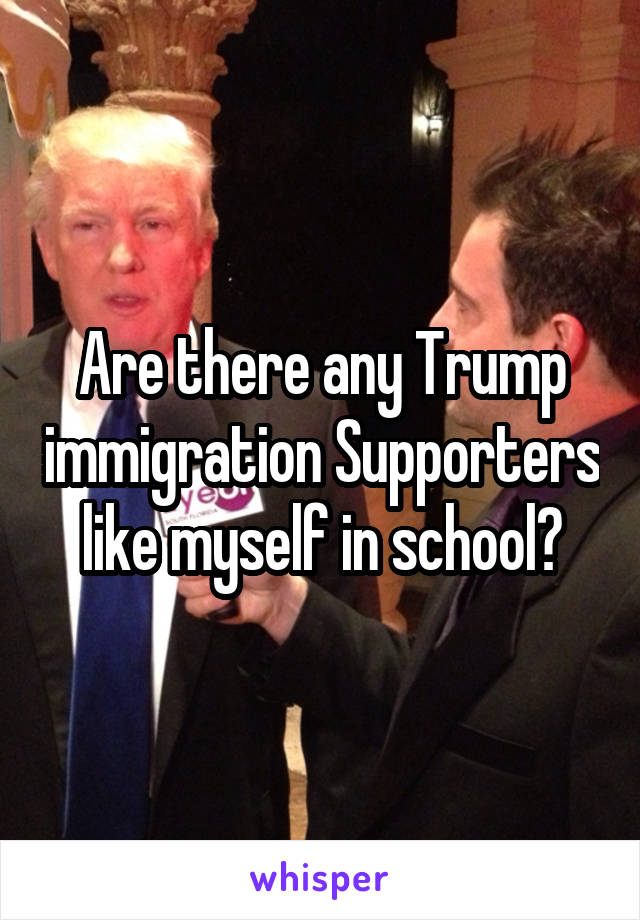 Are there any Trump immigration Supporters like myself in school?