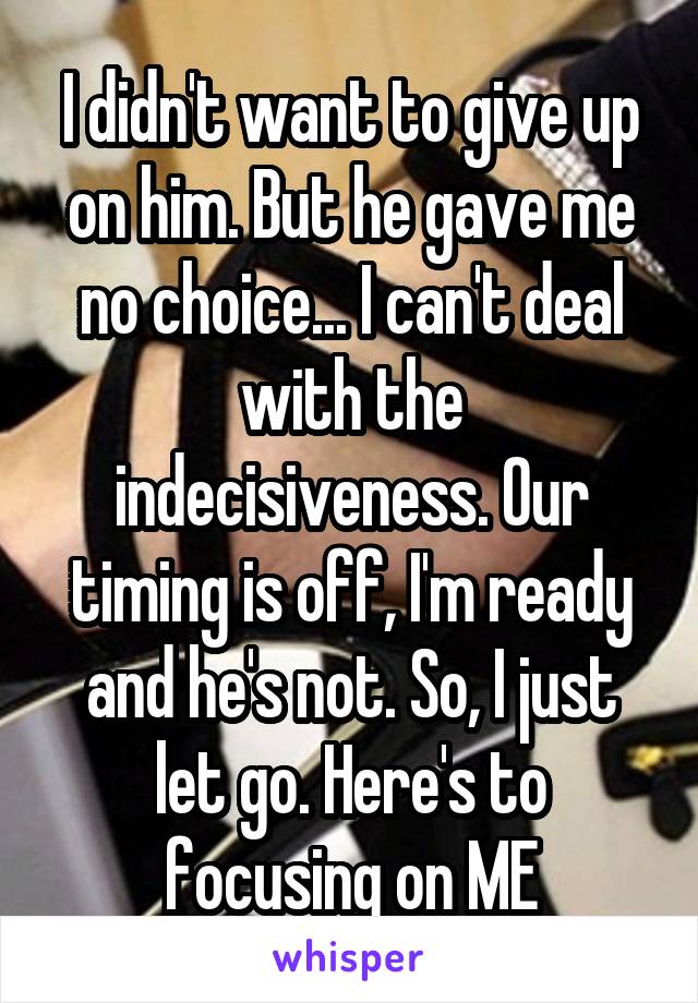 I didn't want to give up on him. But he gave me no choice... I can't deal with the indecisiveness. Our timing is off, I'm ready and he's not. So, I just let go. Here's to focusing on ME