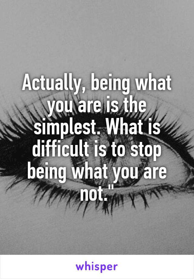 Actually, being what you are is the simplest. What is difficult is to stop being what you are not."