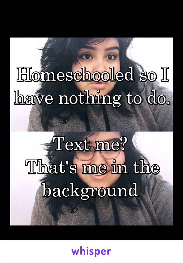 Homeschooled so I have nothing to do. 
Text me? 
That's me in the background 