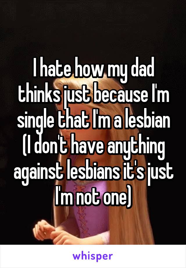 I hate how my dad thinks just because I'm single that I'm a lesbian (I don't have anything against lesbians it's just I'm not one)