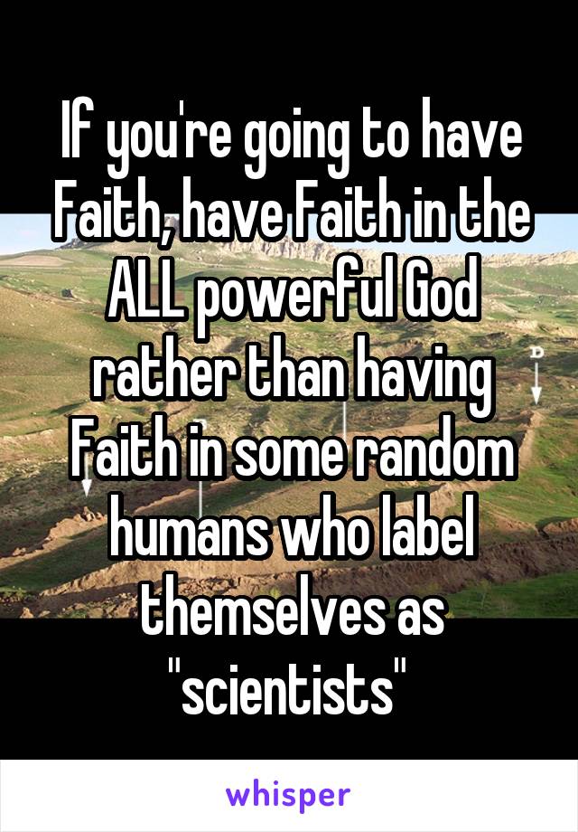 If you're going to have Faith, have Faith in the ALL powerful God rather than having Faith in some random humans who label themselves as "scientists" 