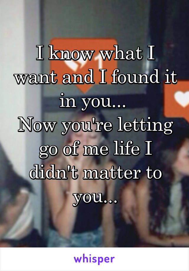 I know what I want and I found it in you... 
Now you're letting go of me life I didn't matter to you...
