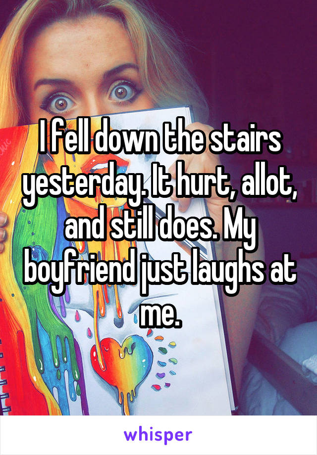 I fell down the stairs yesterday. It hurt, allot, and still does. My boyfriend just laughs at me.