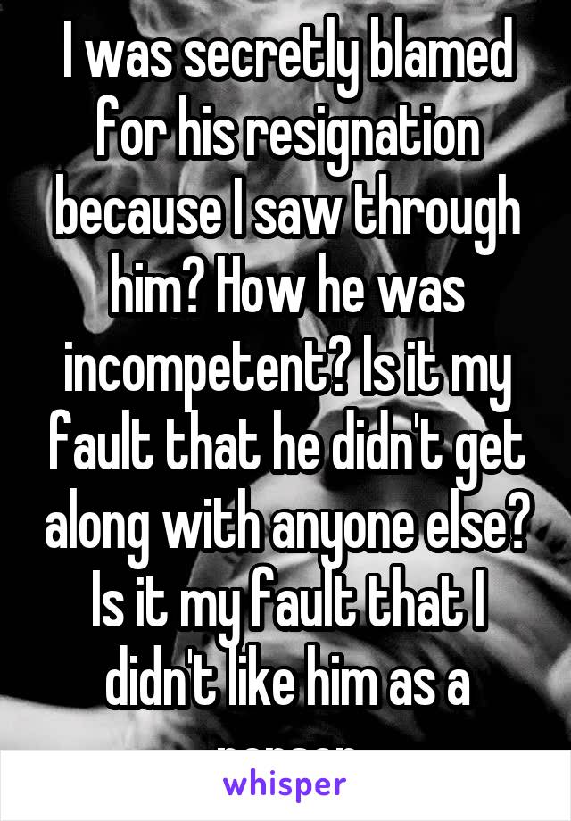 I was secretly blamed for his resignation because I saw through him? How he was incompetent? Is it my fault that he didn't get along with anyone else? Is it my fault that I didn't like him as a person