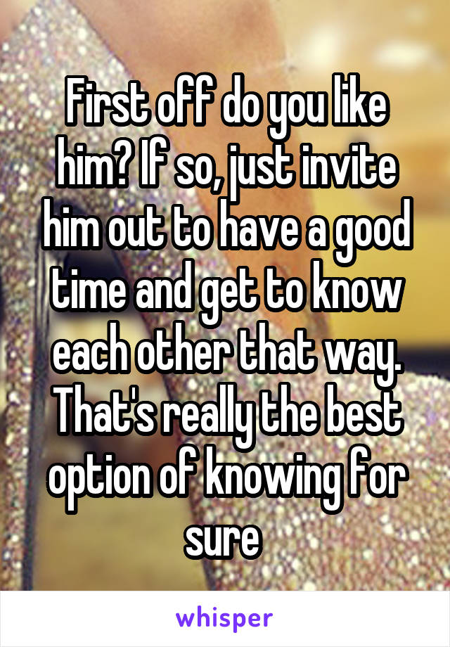 First off do you like him? If so, just invite him out to have a good time and get to know each other that way. That's really the best option of knowing for sure 