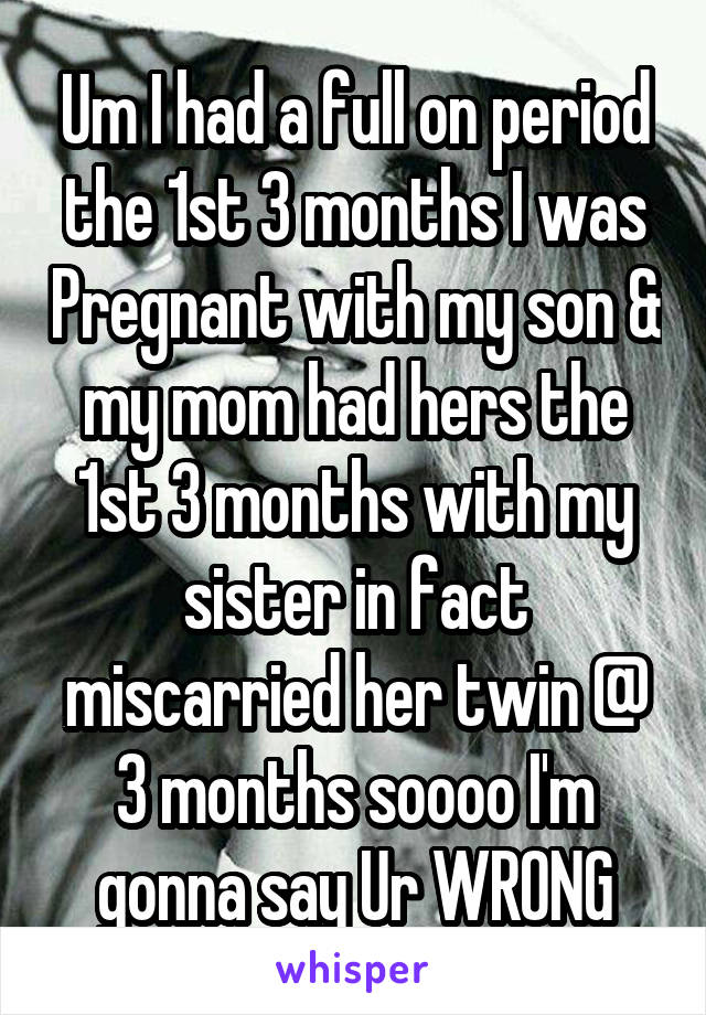 Um I had a full on period the 1st 3 months I was Pregnant with my son & my mom had hers the 1st 3 months with my sister in fact miscarried her twin @ 3 months soooo I'm gonna say Ur WRONG