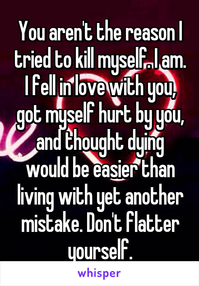 You aren't the reason I tried to kill myself. I am. I fell in love with you, got myself hurt by you, and thought dying would be easier than living with yet another mistake. Don't flatter yourself.