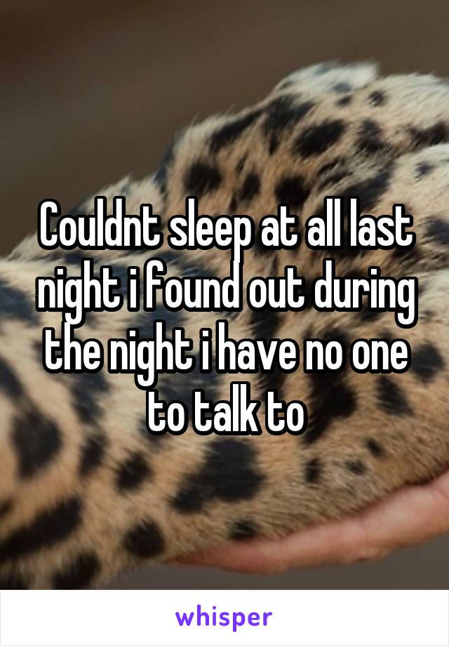 Couldnt sleep at all last night i found out during the night i have no one to talk to