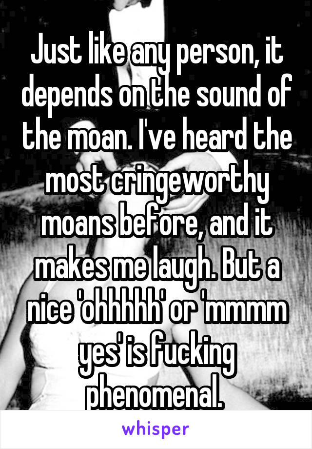 Just like any person, it depends on the sound of the moan. I've heard the most cringeworthy moans before, and it makes me laugh. But a nice 'ohhhhh' or 'mmmm yes' is fucking phenomenal. 