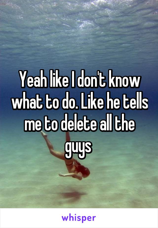 Yeah like I don't know what to do. Like he tells me to delete all the guys 