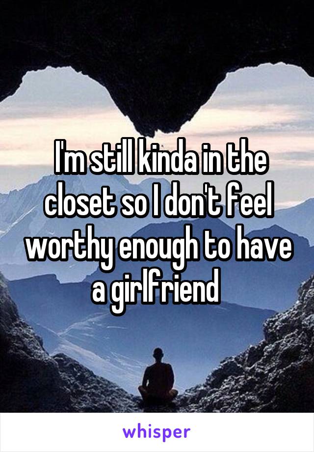  I'm still kinda in the closet so I don't feel worthy enough to have a girlfriend 