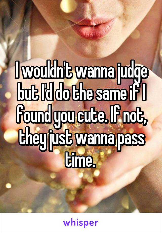 I wouldn't wanna judge but I'd do the same if I found you cute. If not, they just wanna pass time. 