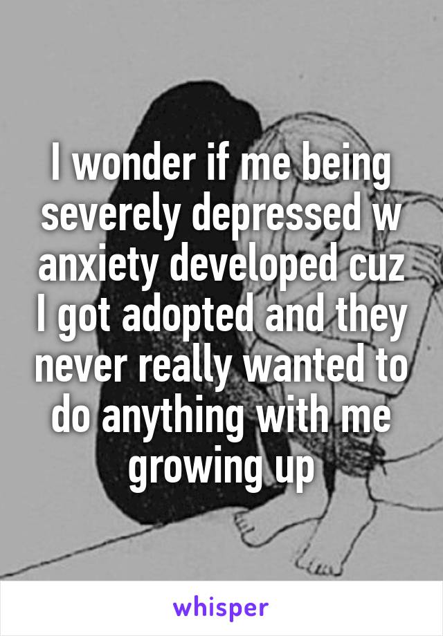 I wonder if me being severely depressed w anxiety developed cuz I got adopted and they never really wanted to do anything with me growing up