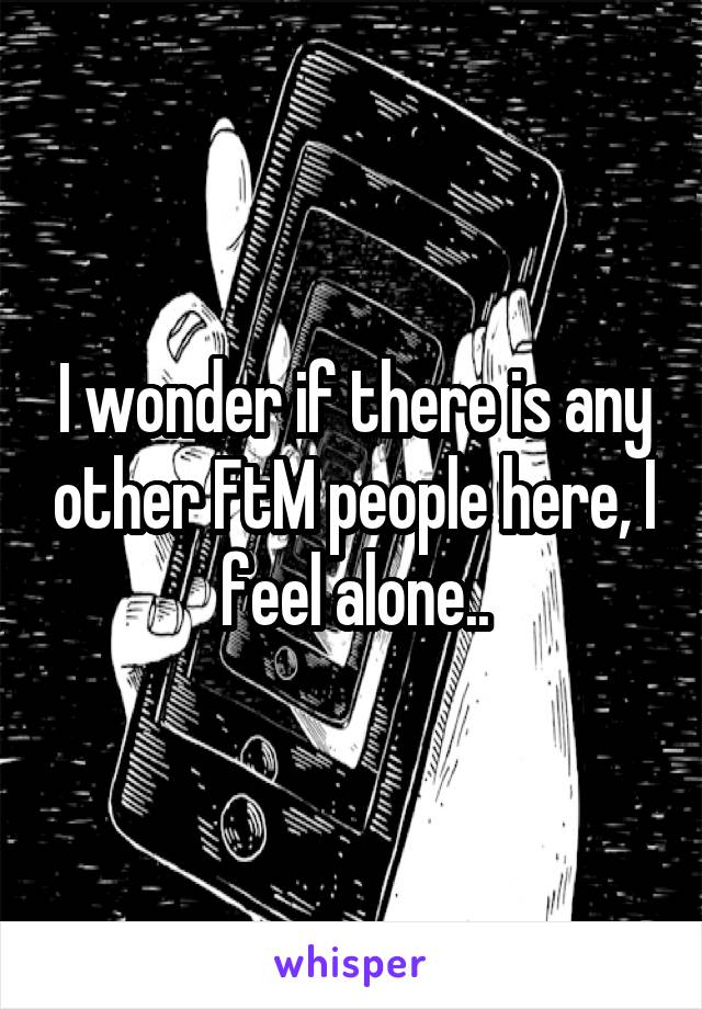 I wonder if there is any other FtM people here, I feel alone..