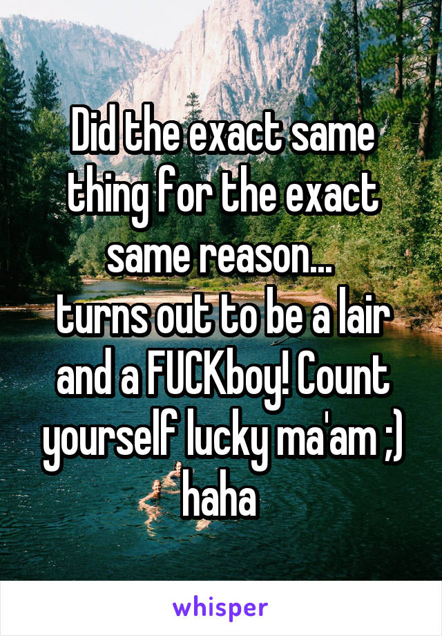 Did the exact same thing for the exact same reason... 
turns out to be a lair and a FUCKboy! Count yourself lucky ma'am ;) haha 