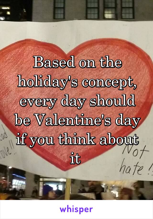 Based on the holiday's concept, every day should be Valentine's day if you think about it 