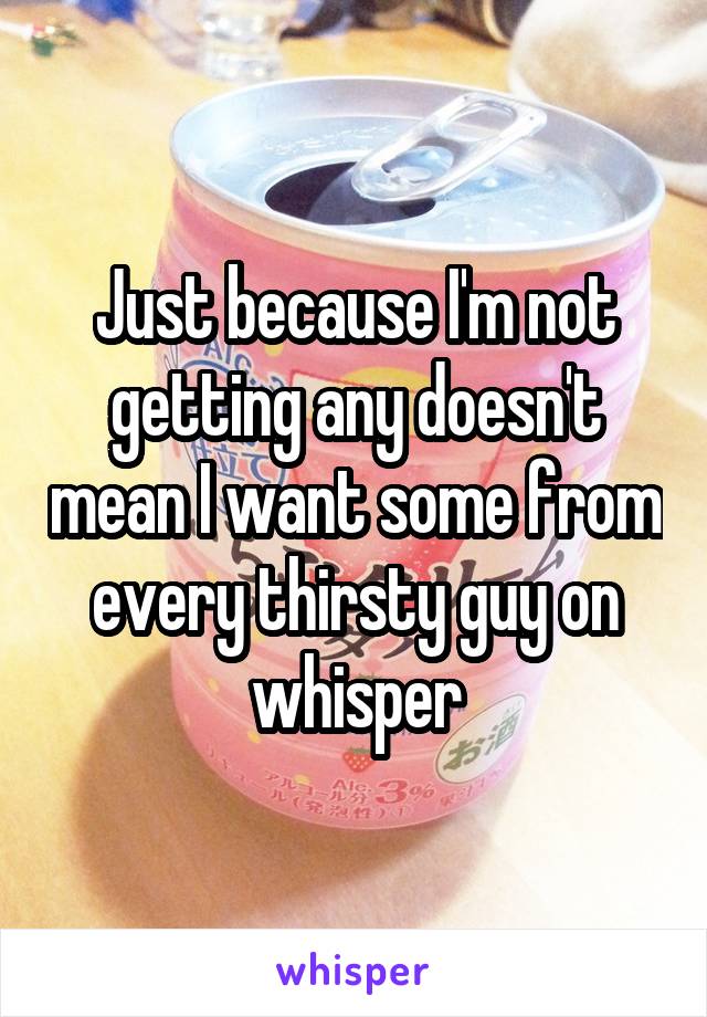 Just because I'm not getting any doesn't mean I want some from every thirsty guy on whisper