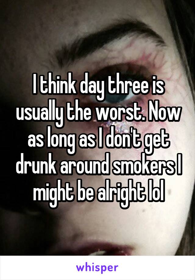 I think day three is usually the worst. Now as long as I don't get drunk around smokers I might be alright lol