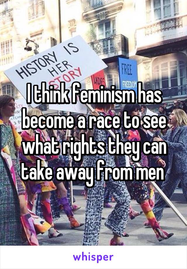 I think feminism has become a race to see what rights they can take away from men 