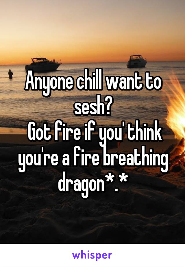 Anyone chill want to sesh?
 Got fire if you' think you're a fire breathing dragon*.*