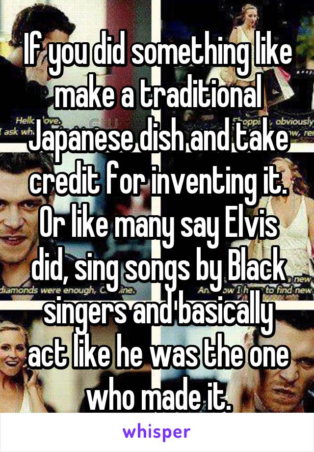 If you did something like make a traditional Japanese dish and take credit for inventing it. Or like many say Elvis did, sing songs by Black singers and basically act like he was the one who made it.