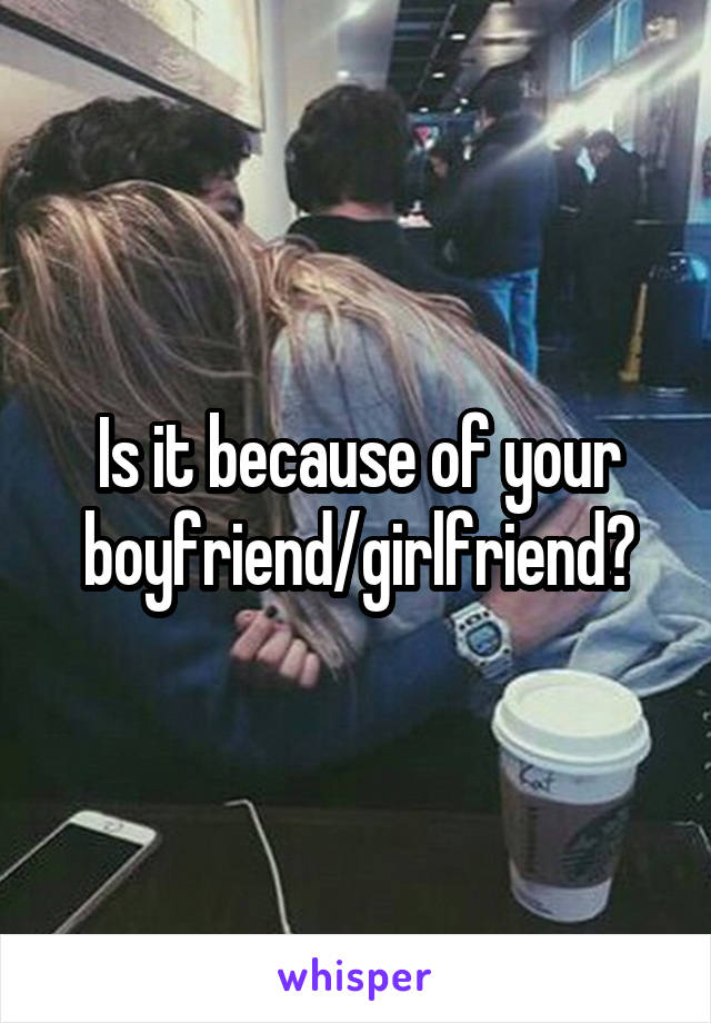 Is it because of your boyfriend/girlfriend?