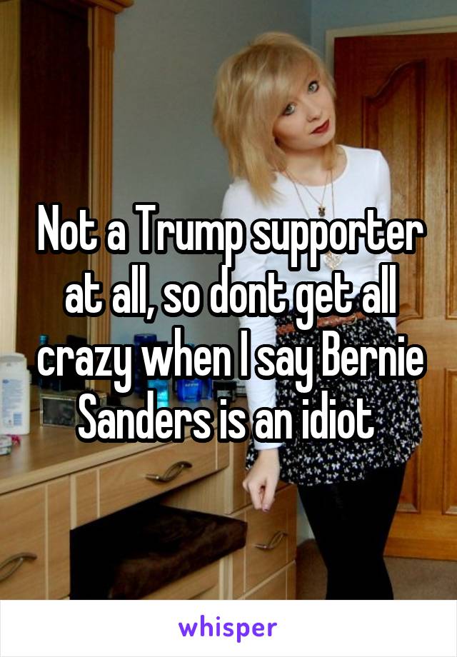 Not a Trump supporter at all, so dont get all crazy when I say Bernie Sanders is an idiot 