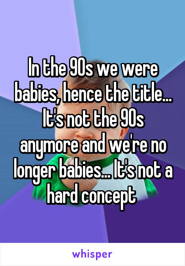 In the 90s we were babies, hence the title... It's not the 90s anymore and we're no longer babies... It's not a hard concept 