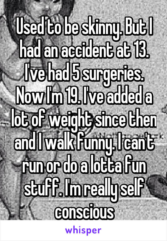 Used to be skinny. But I had an accident at 13. I've had 5 surgeries. Now I'm 19. I've added a lot of weight since then and I walk funny. I can't run or do a lotta fun stuff. I'm really self conscious