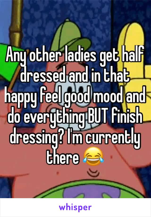 Any other ladies get half dressed and in that happy feel good mood and do everything BUT finish dressing? I'm currently there 😂