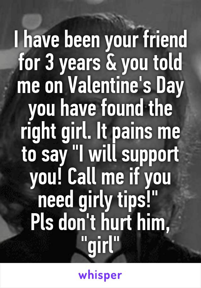 I have been your friend for 3 years & you told me on Valentine's Day you have found the right girl. It pains me to say "I will support you! Call me if you need girly tips!" 
Pls don't hurt him, "girl"