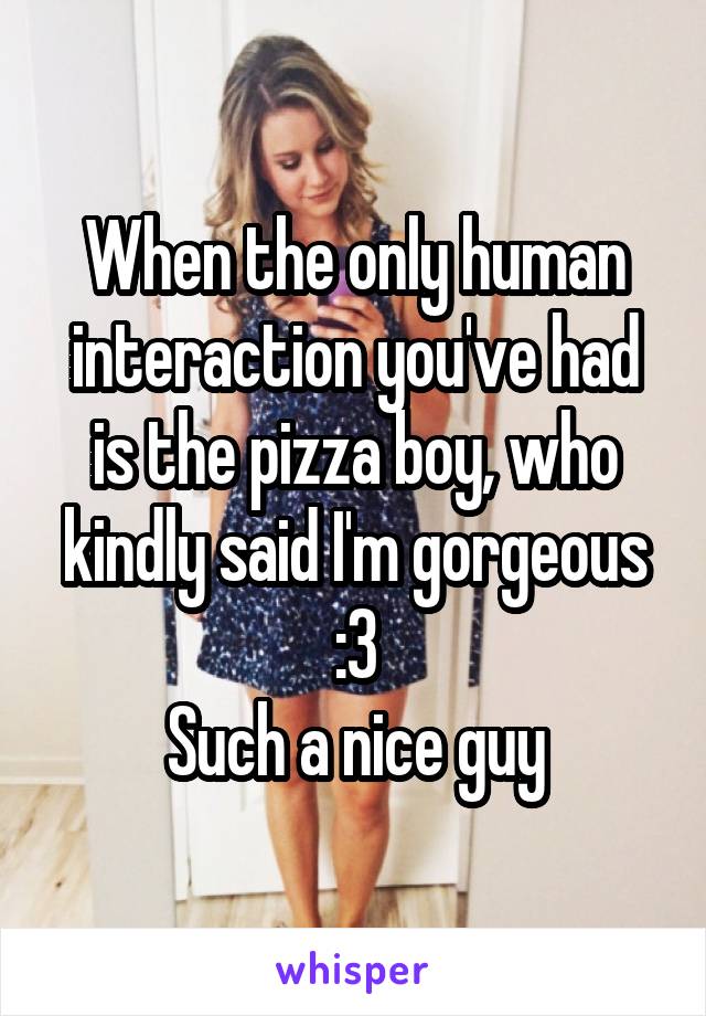 When the only human interaction you've had is the pizza boy, who kindly said I'm gorgeous :3
Such a nice guy