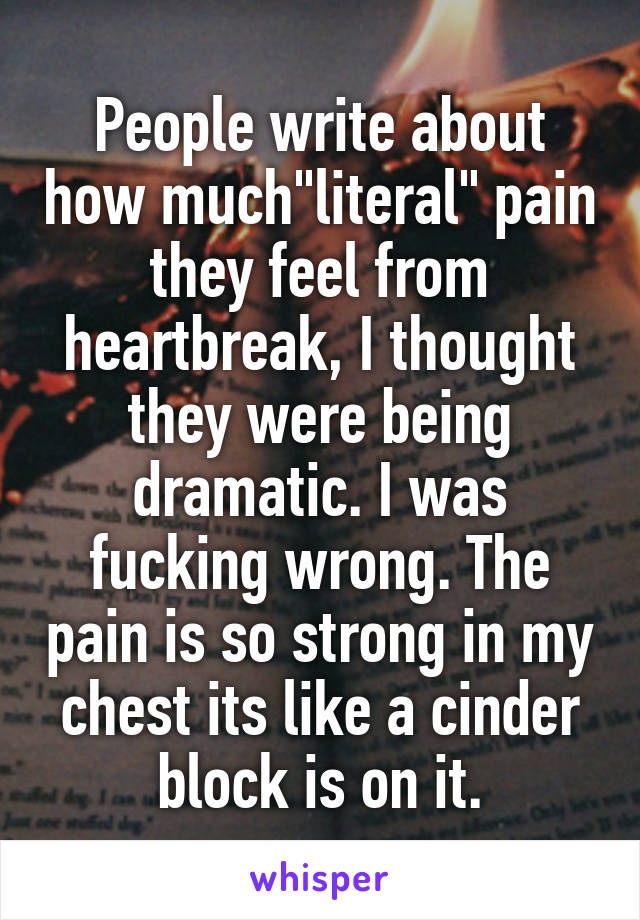 People write about how much"literal" pain they feel from heartbreak, I thought they were being dramatic. I was fucking wrong. The pain is so strong in my chest its like a cinder block is on it.