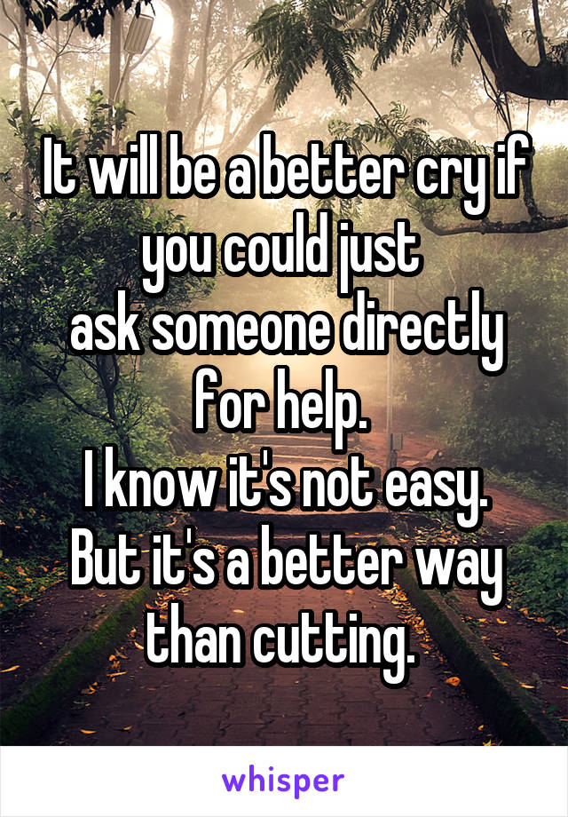 It will be a better cry if you could just 
ask someone directly for help. 
I know it's not easy. But it's a better way than cutting. 