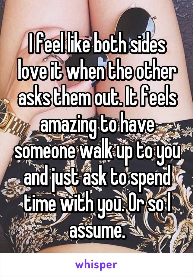 I feel like both sides love it when the other asks them out. It feels amazing to have someone walk up to you and just ask to spend time with you. Or so I assume.