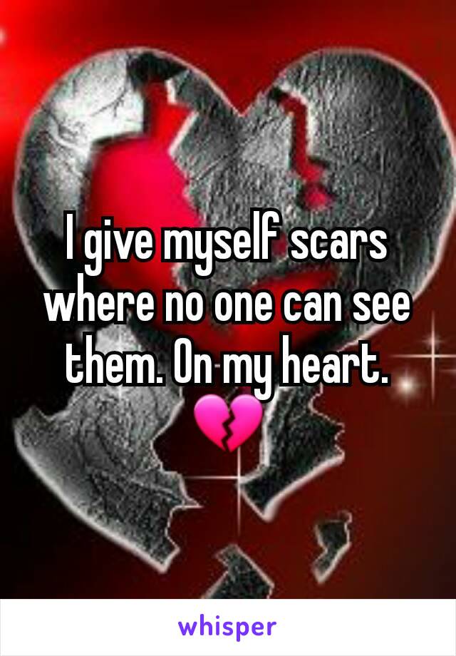 I give myself scars where no one can see them. On my heart.💔