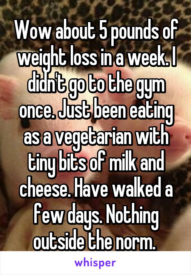 Wow about 5 pounds of weight loss in a week. I didn't go to the gym once. Just been eating as a vegetarian with tiny bits of milk and cheese. Have walked a few days. Nothing outside the norm. 