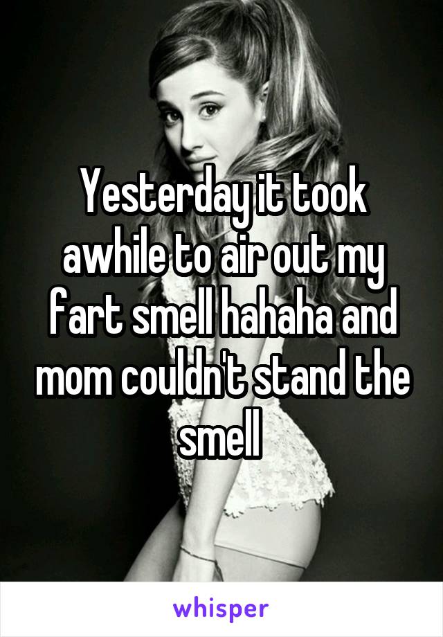 Yesterday it took awhile to air out my fart smell hahaha and mom couldn't stand the smell 