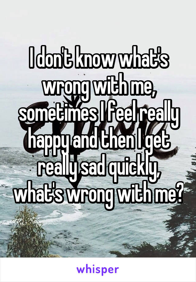 I don't know what's wrong with me, sometimes I feel really happy and then I get really sad quickly, what's wrong with me?
