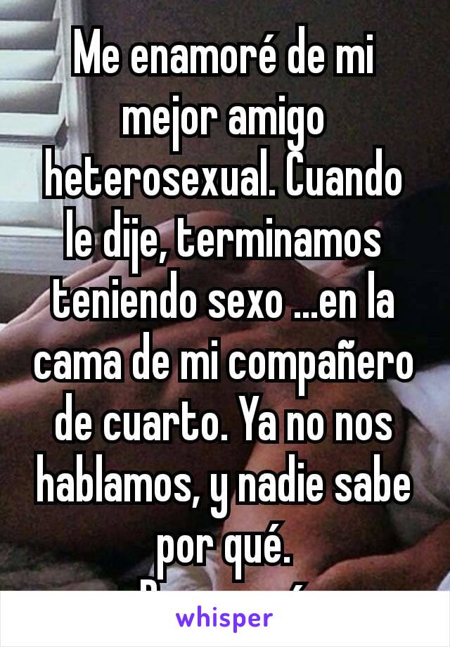 Me enamoré de mi mejor amigo heterosexual. Cuando le dije, terminamos teniendo sexo ...en la cama de mi compañero de cuarto. Ya no nos hablamos, y nadie sabe por qué.
Pero yo sí.