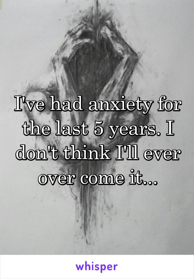 I've had anxiety for the last 5 years. I don't think I'll ever over come it...