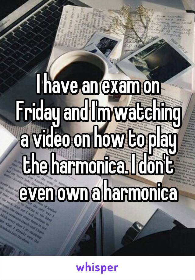 I have an exam on Friday and I'm watching a video on how to play the harmonica. I don't even own a harmonica